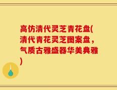 高仿清代灵芝青花盘(清代青花灵芝图案盘，气质古雅盛器华美典雅)