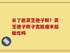 长了肌灵芝孢子粉？灵芝孢子粉子宫肌瘤术后能吃吗