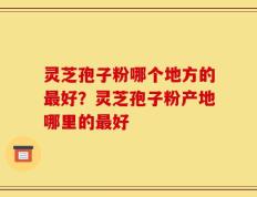 灵芝孢子粉哪个地方的最好？灵芝孢子粉产地哪里的最好