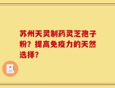 苏州天灵制药灵芝孢子粉？提高免疫力的天然选择？