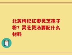 北芪枸杞红枣灵芝孢子粉？灵芝煲汤要配什么材料