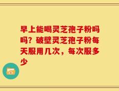 早上能喝灵芝孢子粉吗吗？破壁灵芝孢子粉每天服用几次，每次服多少