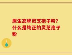 原生态牌灵芝孢子粉？什么是纯正的灵芝孢子粉