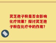 灵芝孢子粉是否会影响化疗效果？探讨灵芝孢子粉在化疗中的作用？