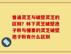 普通灵芝与破壁灵芝的区别？林下灵芝破壁孢子粉与棚里的灵芝破壁孢子粉有什么区别