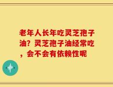 老年人长年吃灵芝孢子油？灵芝孢子油经常吃，会不会有依赖性呢
