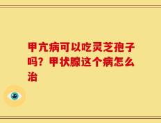 甲亢病可以吃灵芝孢子吗？甲状腺这个病怎么治