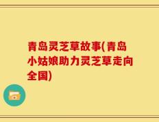 青岛灵芝草故事(青岛小姑娘助力灵芝草走向全国)