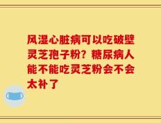 风湿心脏病可以吃破壁灵芝孢子粉？糖尿病人能不能吃灵芝粉会不会太补了