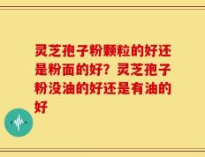 灵芝孢子粉颗粒的好还是粉面的好？灵芝孢子粉没油的好还是有油的好