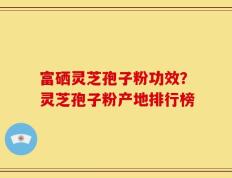 富硒灵芝孢子粉功效？灵芝孢子粉产地排行榜