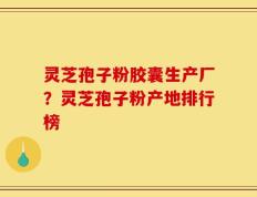 灵芝孢子粉胶囊生产厂？灵芝孢子粉产地排行榜