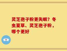 灵芝孢子粉更失眠？冬虫夏草、灵芝孢子粉，哪个更好