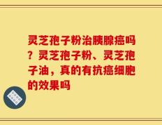灵芝孢子粉治胰腺癌吗？灵芝孢子粉、灵芝孢子油，真的有抗癌细胞的效果吗