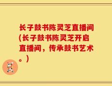 长子鼓书陈灵芝直播间(长子鼓书陈灵芝开启直播间，传承鼓书艺术。)