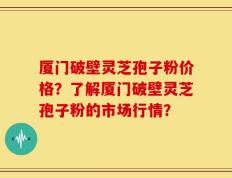 厦门破壁灵芝孢子粉价格？了解厦门破壁灵芝孢子粉的市场行情？