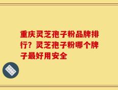 重庆灵芝孢子粉品牌排行？灵芝孢子粉哪个牌子最好用安全