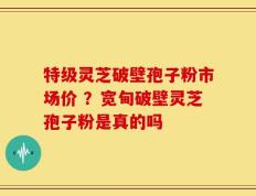 特级灵芝破壁孢子粉市场价 ？宽甸破壁灵芝孢子粉是真的吗
