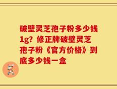 破壁灵芝孢子粉多少钱1g？修正牌破壁灵芝孢子粉《官方价格》到底多少钱一盒