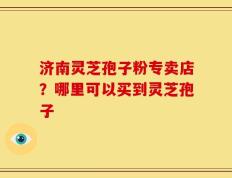 济南灵芝孢子粉专卖店？哪里可以买到灵芝孢子