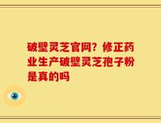 破壁灵芝官网？修正药业生产破壁灵芝孢子粉是真的吗