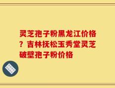 灵芝孢子粉黑龙江价格？吉林抚松玉秀堂灵芝破壁孢子粉价格