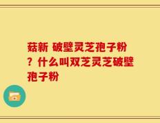 菇新 破壁灵芝孢子粉？什么叫双芝灵芝破壁孢子粉