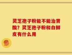 灵芝孢子粉能不能治胃酸？灵芝孢子粉和白鲜皮有什么用