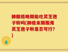 肺腺癌晚期能吃灵芝孢子粉吗(肺癌末期服用灵芝孢子粉是否可行？)
