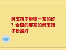 灵芝孢子粉哪一家的好？全国的那家的灵芝孢子粉最好
