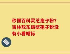 秒懂百科灵芝孢子粉？吉林敖东破壁孢子粉没有小看帽标