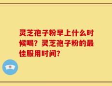 灵芝孢子粉早上什么时候喝？灵芝孢子粉的最佳服用时间？