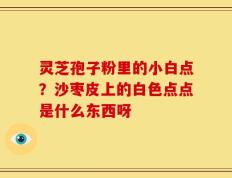 灵芝孢子粉里的小白点？沙枣皮上的白色点点是什么东西呀