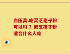 血压高.吃灵芝孢子粉可以吗 ？灵芝孢子粉适合什么人吃