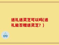 送礼送灵芝可以吗(送礼能否赠送灵芝？)