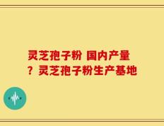 灵芝孢子粉 国内产量？灵芝孢子粉生产基地
