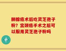 肺腺癌术后吃灵芝孢子粉？宫颈癌手术之后可以服用灵芝孢子粉吗