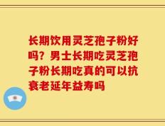 长期饮用灵芝孢子粉好吗？男士长期吃灵芝孢子粉长期吃真的可以抗衰老延年益寿吗