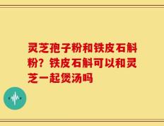 灵芝孢子粉和铁皮石斛粉？铁皮石斛可以和灵芝一起煲汤吗