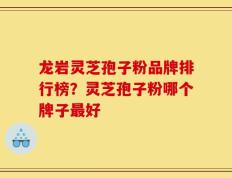 龙岩灵芝孢子粉品牌排行榜？灵芝孢子粉哪个牌子最好