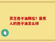 灵芝孢子油降压？垦荒人的孢子油怎么样