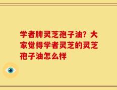 学者牌灵芝孢子油？大家觉得学者灵芝的灵芝孢子油怎么样