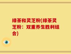 绿茶和灵芝粉(绿茶灵芝粉：双重养生胜利组合)