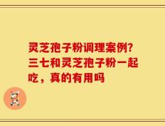 灵芝孢子粉调理案例？三七和灵芝孢子粉一起吃，真的有用吗