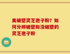美破壁灵芝孢子粉？如何分辨破壁和没破壁的灵芝孢子粉
