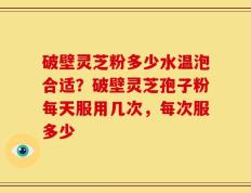 破壁灵芝粉多少水温泡合适？破壁灵芝孢子粉每天服用几次，每次服多少