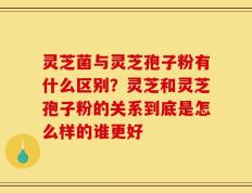 灵芝菌与灵芝孢子粉有什么区别？灵芝和灵芝孢子粉的关系到底是怎么样的谁更好