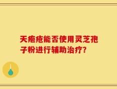 天疱疮能否使用灵芝孢子粉进行辅助治疗？