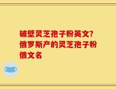 破壁灵芝孢子粉英文？俄罗斯产的灵芝孢子粉俄文名