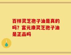 百样灵芝孢子油是真的吗？富元康灵芝孢子油是正品吗